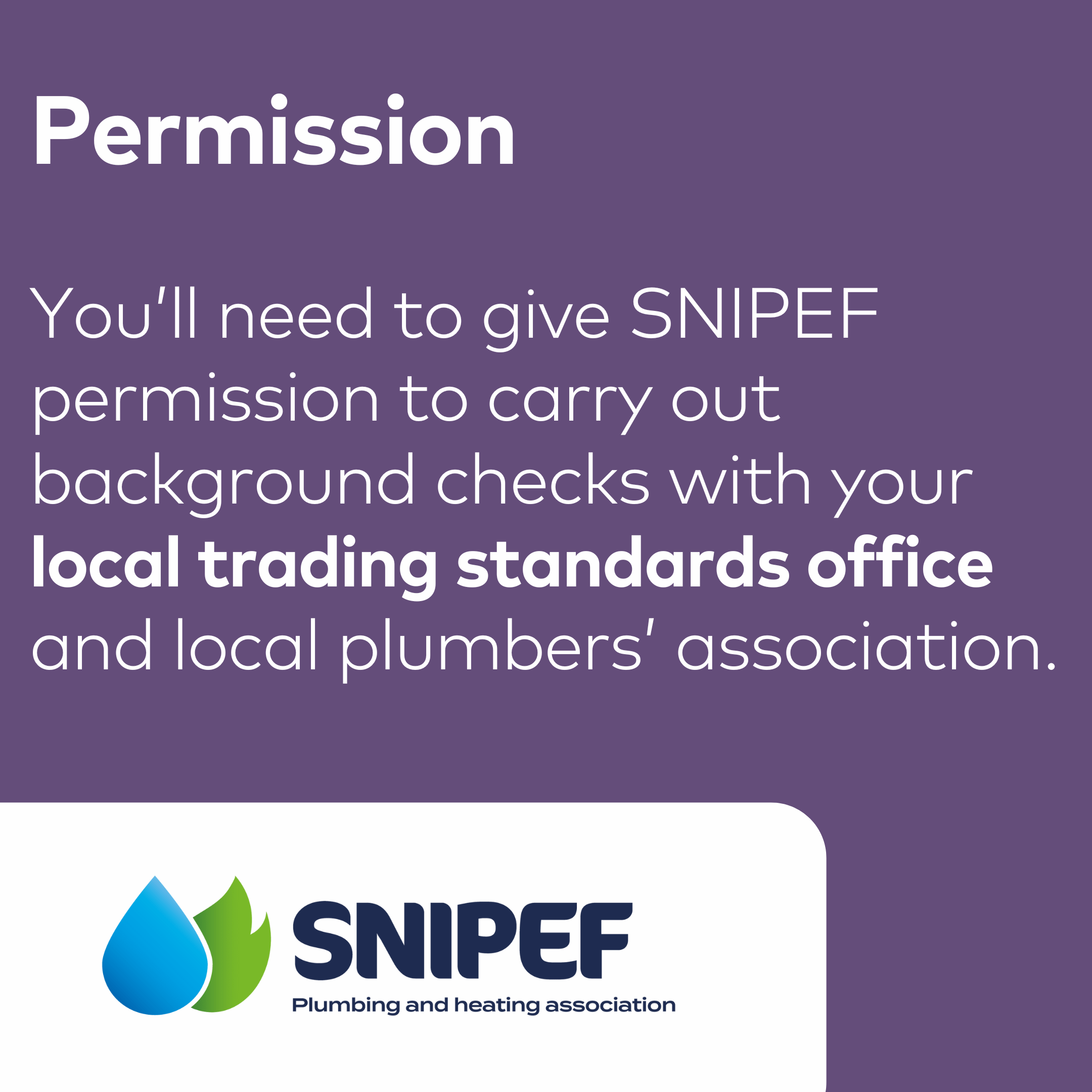 Permission You’ll need to give SNIPEF permission to carry out background checks with your local trading standards office and local plumbers’ association.